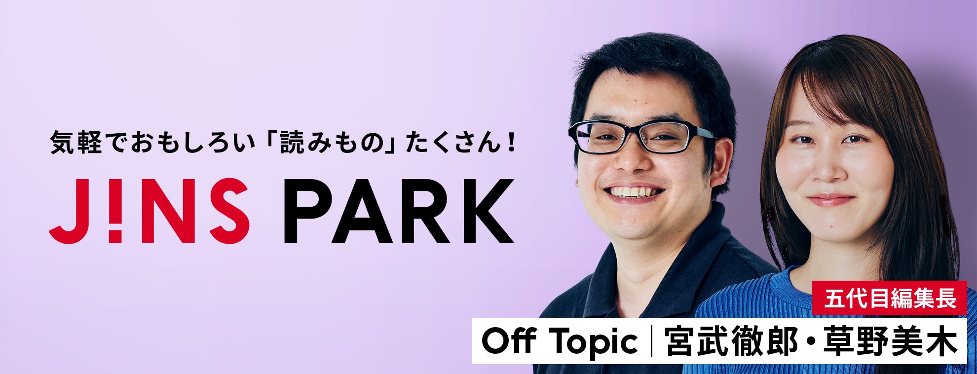 「JINS PARK」新編集長は、最新テック・カルチャー情報を鮮度高く届ける『Off Topic』の宮武徹郎氏＆草野美木氏！