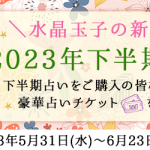 2023年下半期の運勢キャンペーン！水晶玉子の新作占い「2023年下半期の運勢」をご購入の方に豪華占いチケットをプレゼント中