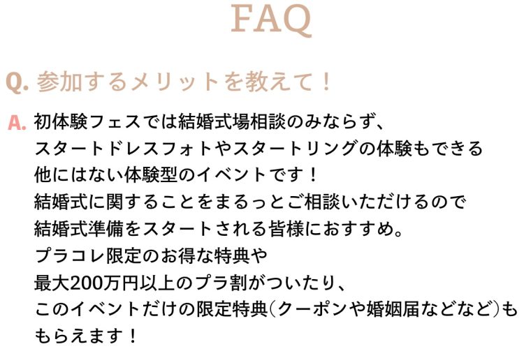 よくある質問Q.初体験フェスに参加するメリットを教えて！A.初体験フェスでは結婚式場相談のみならず、 スタートドレスフォトやスタートリングの体験もできる 他にはない体験型のイベントです！ 結婚式に関することをまるっとご相談いただけるので 結婚式準備をスタートされる皆様におすすめ。 プラコレ限定のお得な特典や 最大200万円以上のプラ割がついたり、 このイベントだけの限定特典(クーポンや婚姻届などなど)も もらえます！