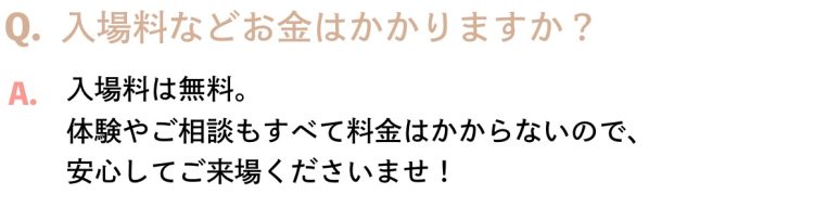 Q.入場料などお金はかかりますか？A.入場料は無料。体験やご相談もすべて料金はかからないので、安心してご来場くださいませ！