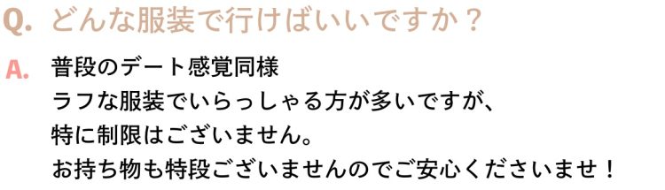 Q.どんな服装で行けばいいですか？A.普段のデート感覚同様ラフな服装でいらっしゃる方が多いですが、特に制限はございません。お持ち物も特段ございませんのでご安心くださいませ！