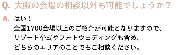 Q.大阪の会場の相談以外も可能でしょうか？A.はい！全国1700会場以上のご紹介が可能となりますので、リゾート挙式やフォトウェディングも含め、どちらのエリアのことでもご相談ください。