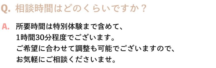 Q.相談時間はどのくらいですか？A.所要時間は特別体験まで含めて、1時間30分程度でございます。ご希望に合わせて調整も可能でございますので、お気軽にご相談くださいませ。